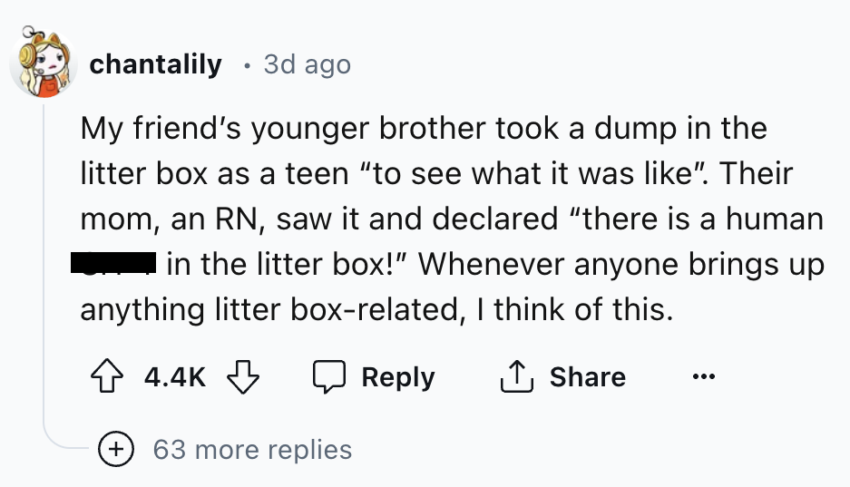 number - chantalily 3d ago My friend's younger brother took a dump in the litter box as a teen "to see what it was ". Their mom, an Rn, saw it and declared "there is a human in the litter box!" Whenever anyone brings up anything litter boxrelated, I think